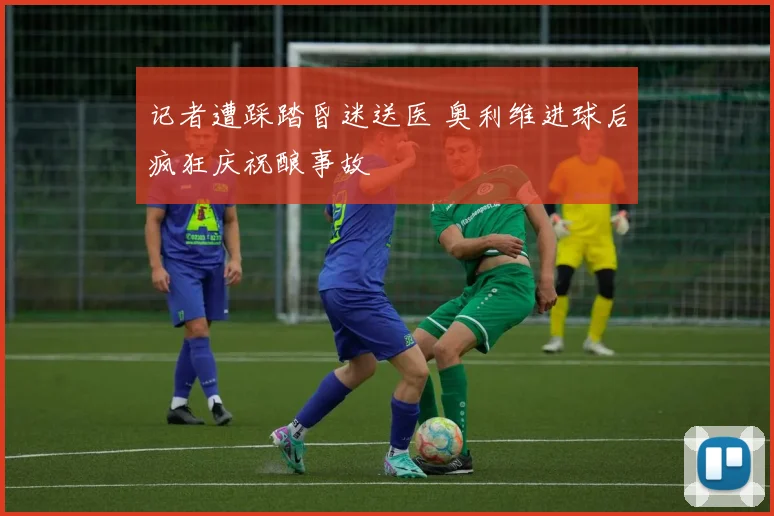 记者遭踩踏昏迷送医 奥利维进球后疯狂庆祝酿事故