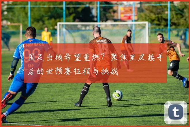 国足出线希望重燃？聚焦里皮接手后的世预赛征程与挑战