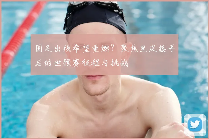 国足出线希望重燃?聚焦里皮接手后的世预赛征程与挑战