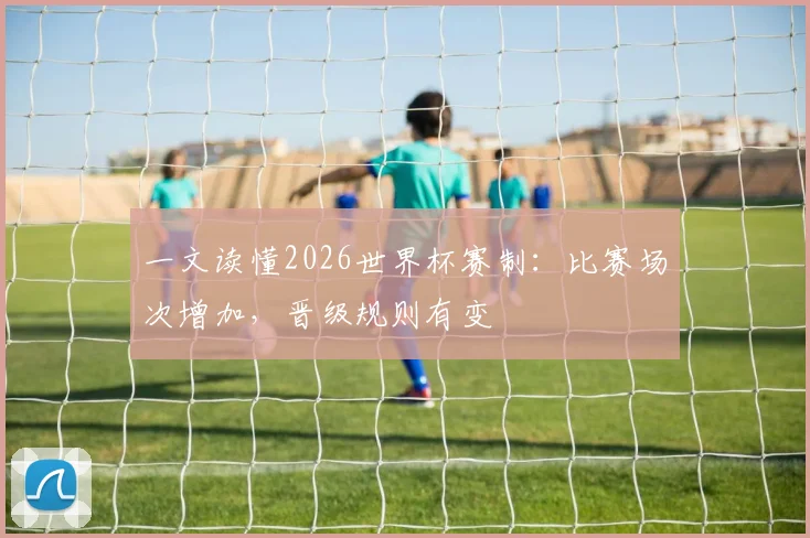 一文读懂2026世界杯赛制：比赛场次增加，晋级规则有变