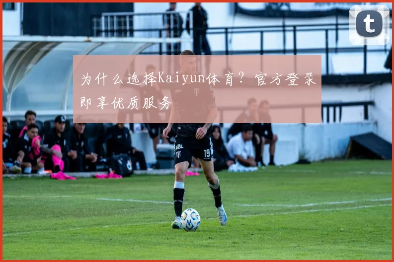 为什么选择Kaiyun体育?官方登录即享优质服务