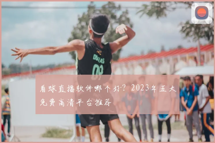 看球直播软件哪个好?2023年五大免费高清平台推荐