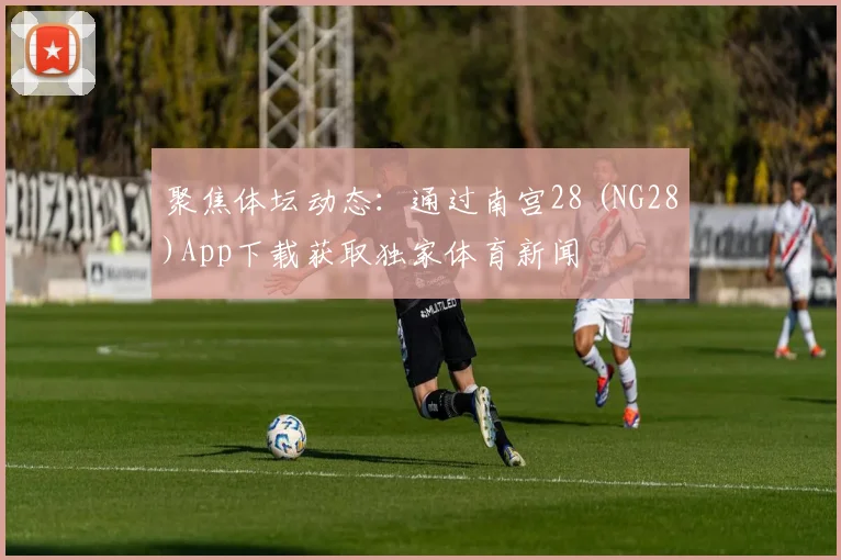 聚焦体坛动态：通过南宫28 (NG28)App下载获取独家体育新闻