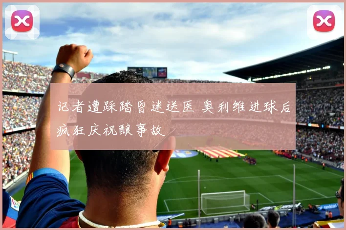记者遭踩踏昏迷送医 奥利维进球后疯狂庆祝酿事故