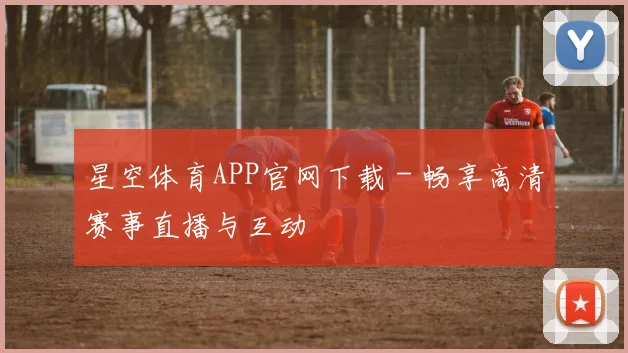 星空体育APP官网下载 - 畅享高清赛事直播与互动